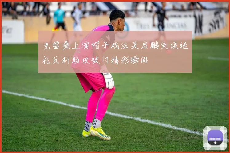 克雷桑上演帽子戏法吴启鹏失误送礼瓦科助攻破门精彩瞬间