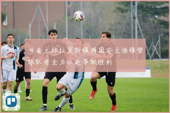 河南主帅拉莫斯强调国安主场强势球队将全力以赴争取胜利