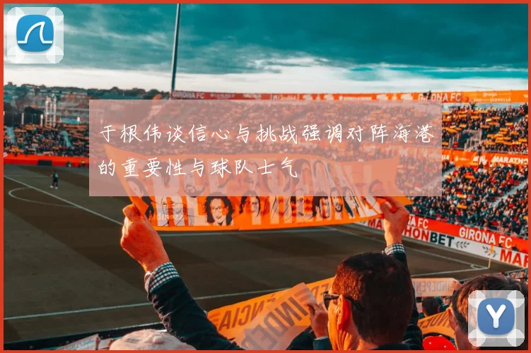 于根伟谈信心与挑战强调对阵海港的重要性与球队士气