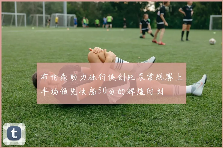 布伦森助力独行侠创纪录常规赛上半场领先快船50分的辉煌时刻