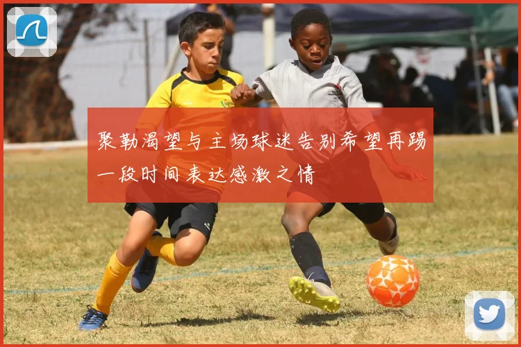 聚勒渴望与主场球迷告别希望再踢一段时间表达感激之情