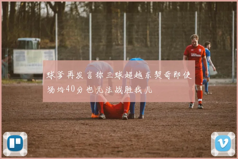 球爹再发言称三球超越东契奇即使场均40分也无法战胜我儿