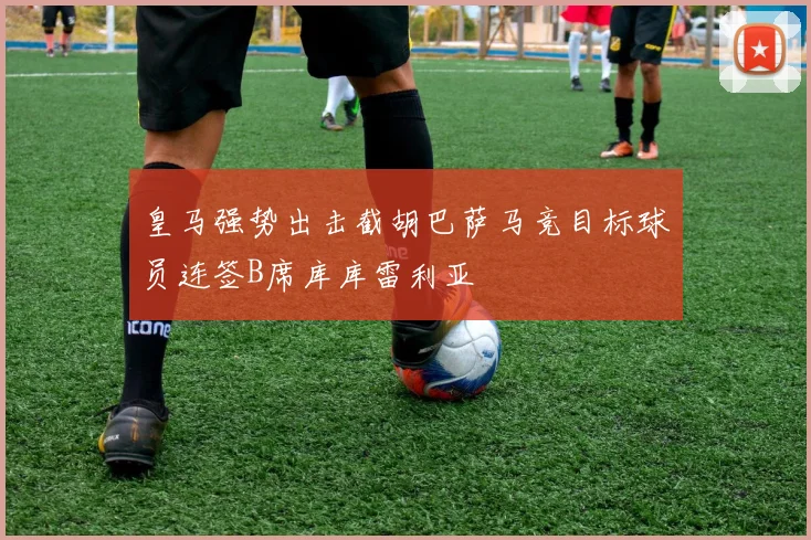 皇马强势出击截胡巴萨马竞目标球员连签B席库库雷利亚