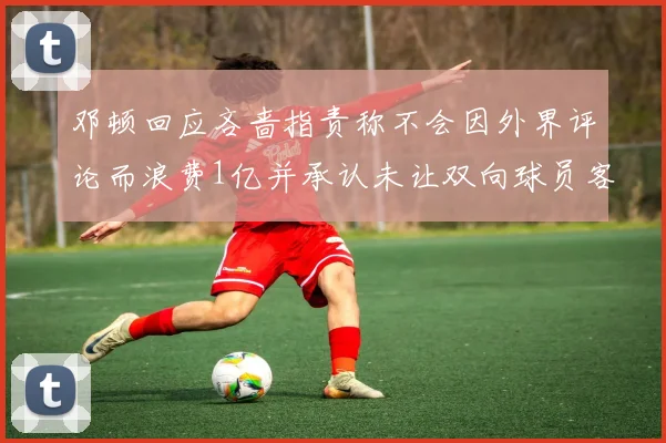 邓顿回应吝啬指责称不会因外界评论而浪费1亿并承认未让双向球员客场是失误