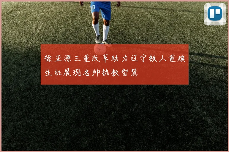 徐正源三重改革助力辽宁铁人重焕生机展现名帅执教智慧