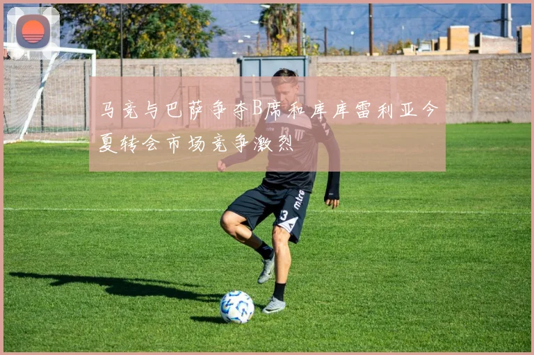 马竞与巴萨争夺B席和库库雷利亚今夏转会市场竞争激烈