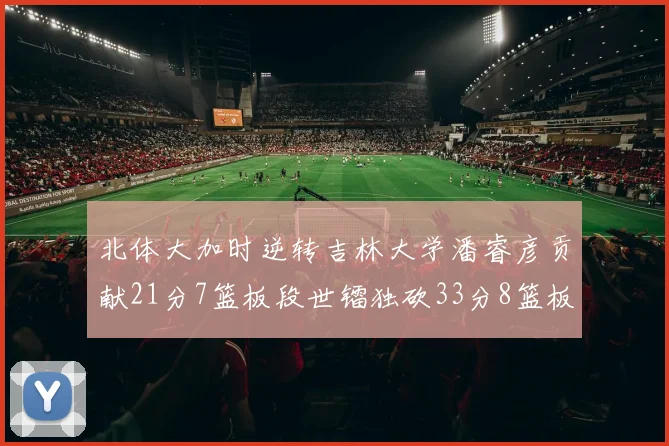 北体大加时逆转吉林大学潘睿彦贡献21分7篮板段世镭独砍33分8篮板表现抢眼